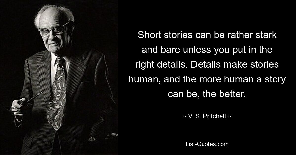 Short stories can be rather stark and bare unless you put in the right details. Details make stories human, and the more human a story can be, the better. — © V. S. Pritchett