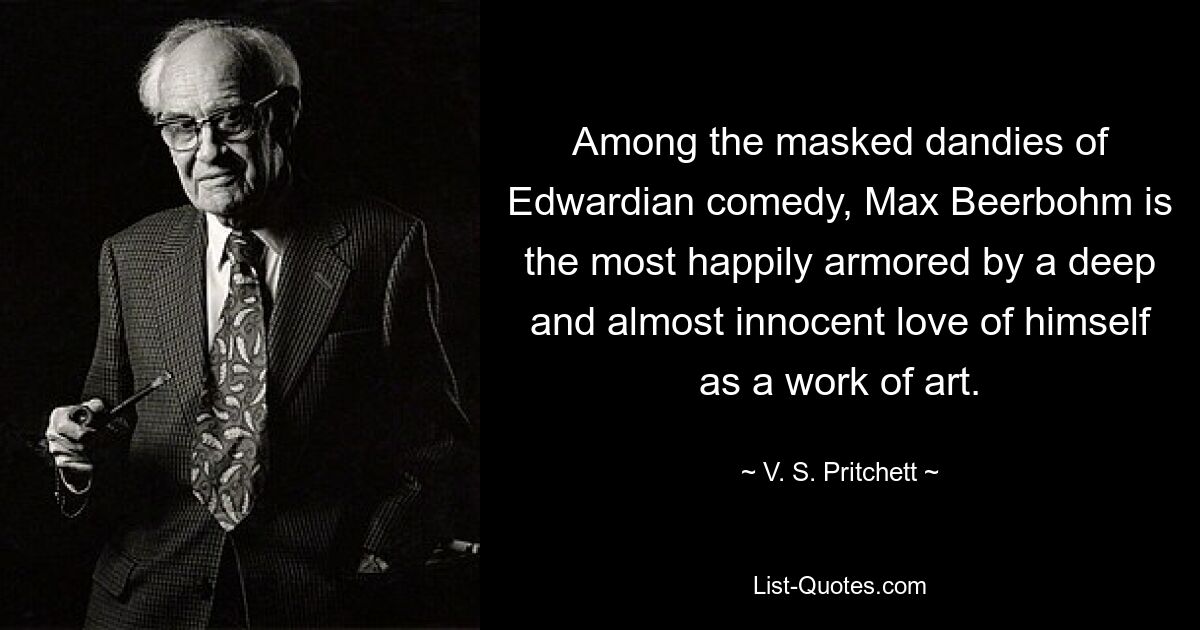 Among the masked dandies of Edwardian comedy, Max Beerbohm is the most happily armored by a deep and almost innocent love of himself as a work of art. — © V. S. Pritchett