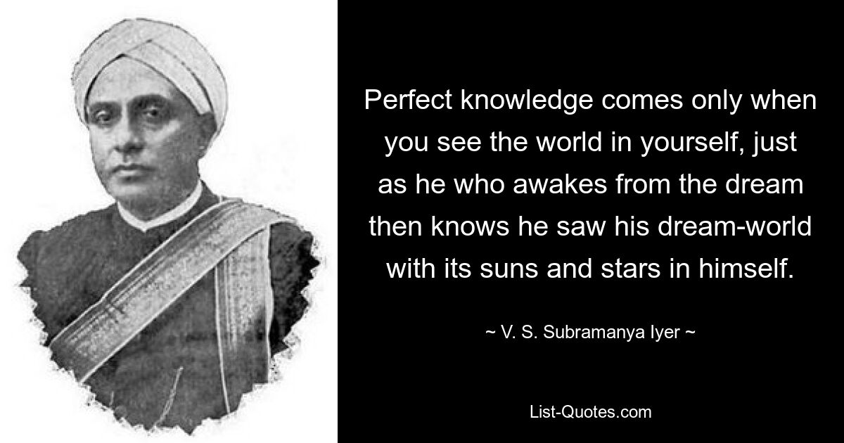 Совершенное знание приходит только тогда, когда ты видишь мир в себе самом, подобно тому, как тот, кто пробуждается ото сна, знает, что видел в себе мир своего сна с его солнцами и звездами. — © В. С. Субраманья Айер 