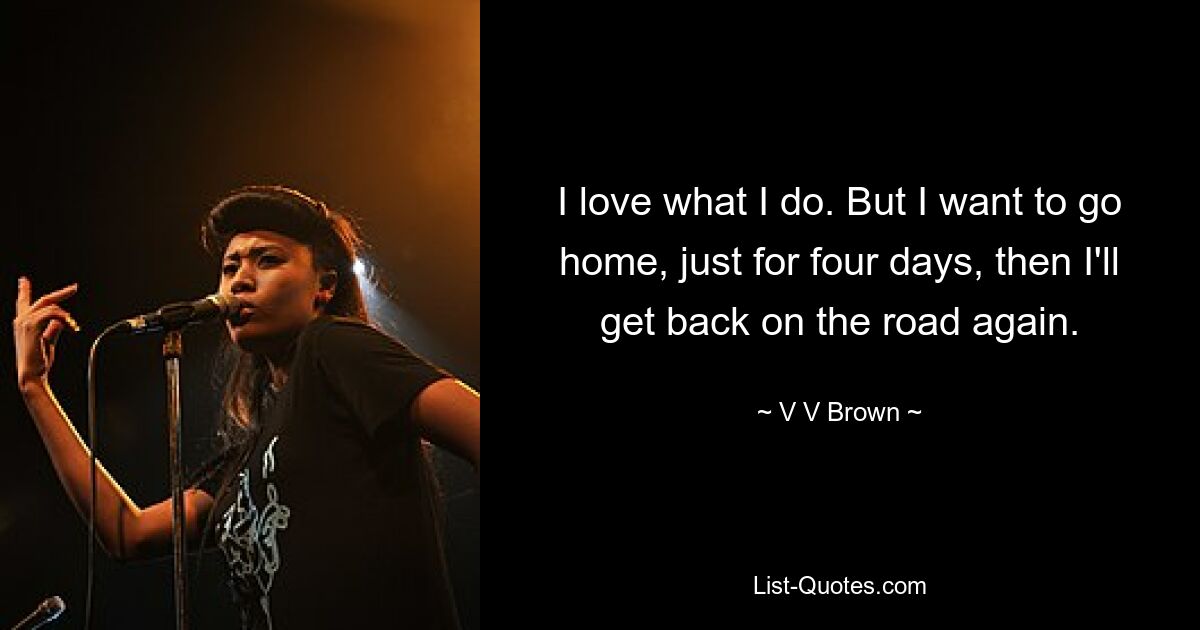 I love what I do. But I want to go home, just for four days, then I'll get back on the road again. — © V V Brown