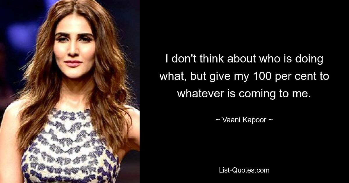 I don't think about who is doing what, but give my 100 per cent to whatever is coming to me. — © Vaani Kapoor