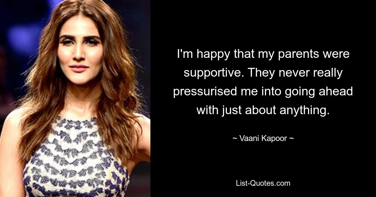 I'm happy that my parents were supportive. They never really pressurised me into going ahead with just about anything. — © Vaani Kapoor