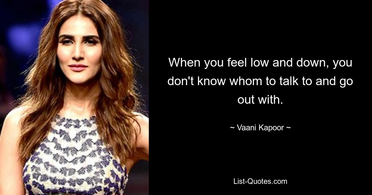 When you feel low and down, you don't know whom to talk to and go out with. — © Vaani Kapoor