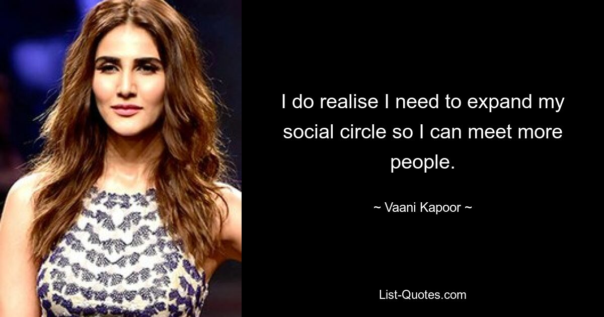 I do realise I need to expand my social circle so I can meet more people. — © Vaani Kapoor