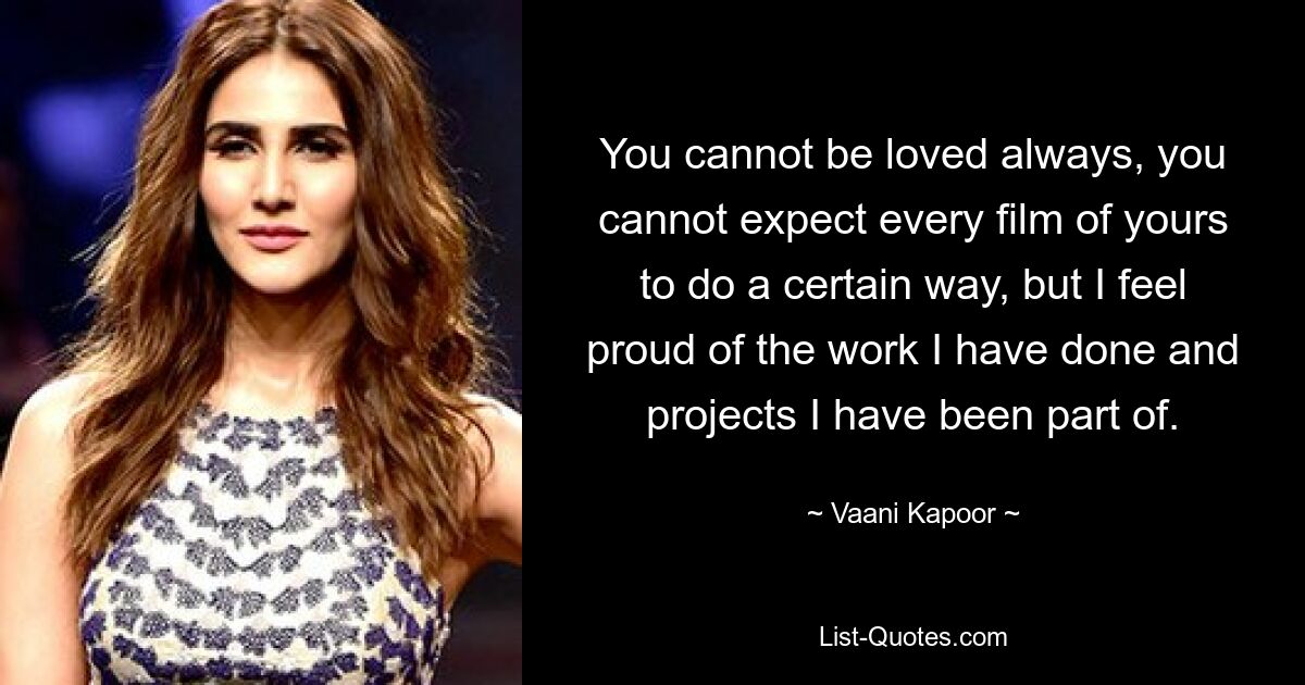 You cannot be loved always, you cannot expect every film of yours to do a certain way, but I feel proud of the work I have done and projects I have been part of. — © Vaani Kapoor