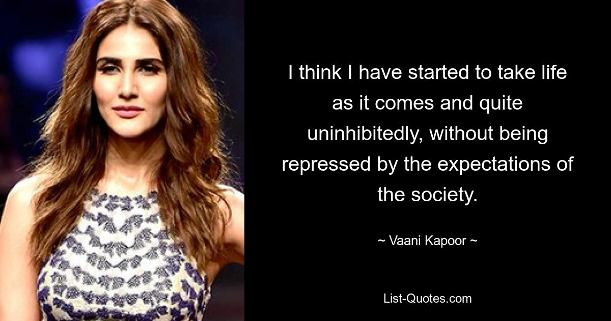 I think I have started to take life as it comes and quite uninhibitedly, without being repressed by the expectations of the society. — © Vaani Kapoor