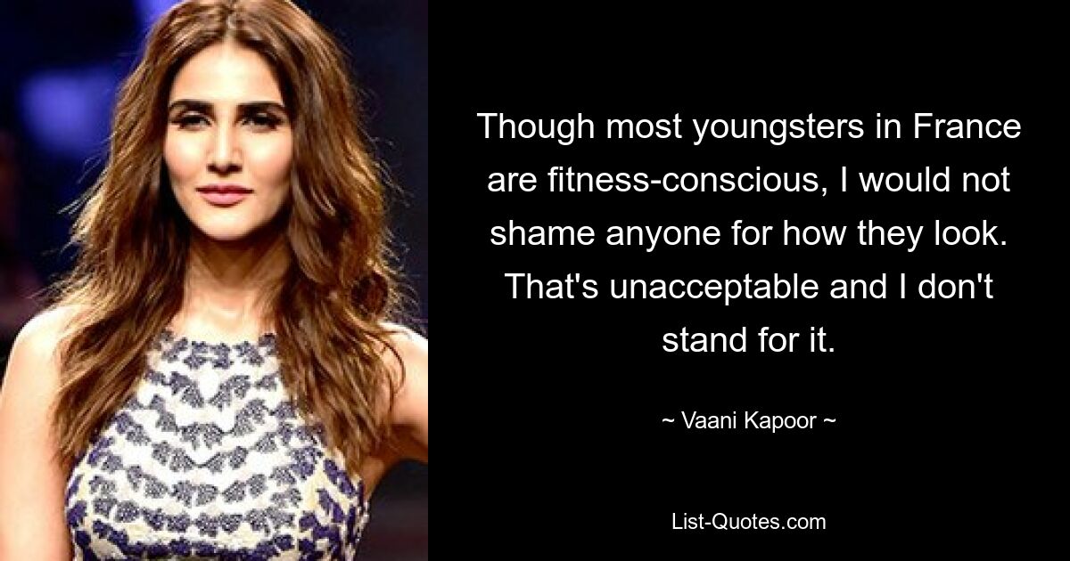 Though most youngsters in France are fitness-conscious, I would not shame anyone for how they look. That's unacceptable and I don't stand for it. — © Vaani Kapoor