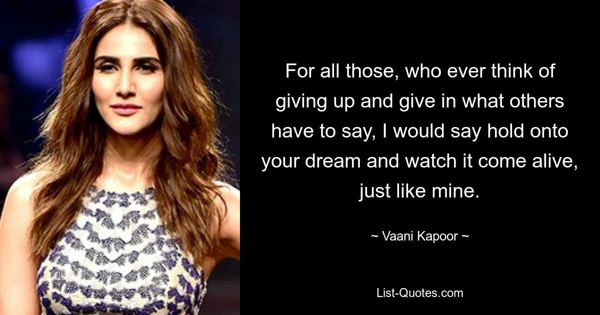 For all those, who ever think of giving up and give in what others have to say, I would say hold onto your dream and watch it come alive, just like mine. — © Vaani Kapoor