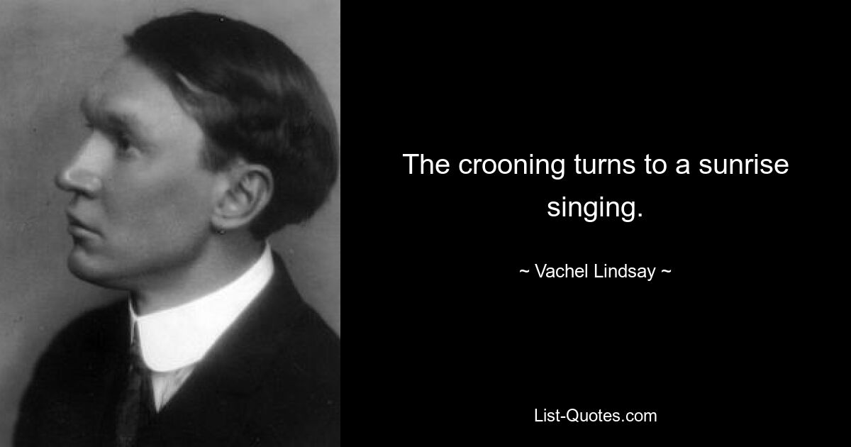 The crooning turns to a sunrise singing. — © Vachel Lindsay