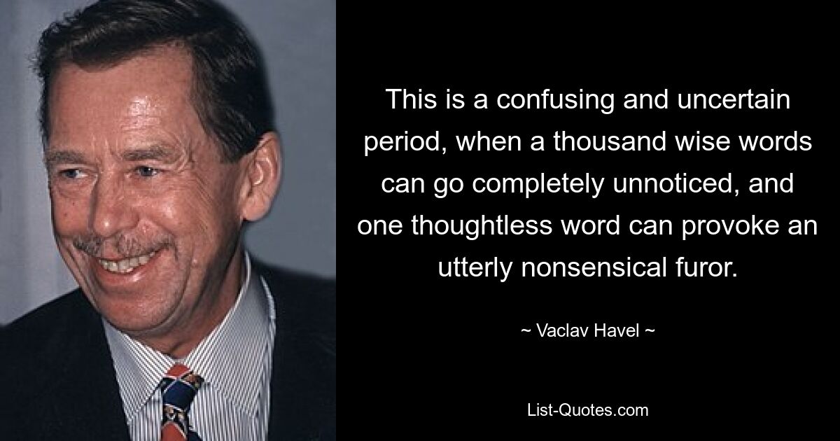 Dies ist eine verwirrende und unsichere Zeit, in der tausend weise Worte völlig unbemerkt bleiben können und ein gedankenloses Wort einen völlig unsinnigen Aufruhr hervorrufen kann. — © Vaclav Havel