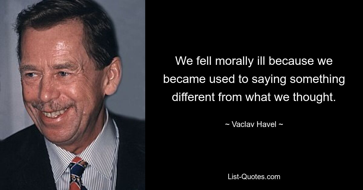 We fell morally ill because we became used to saying something different from what we thought. — © Vaclav Havel