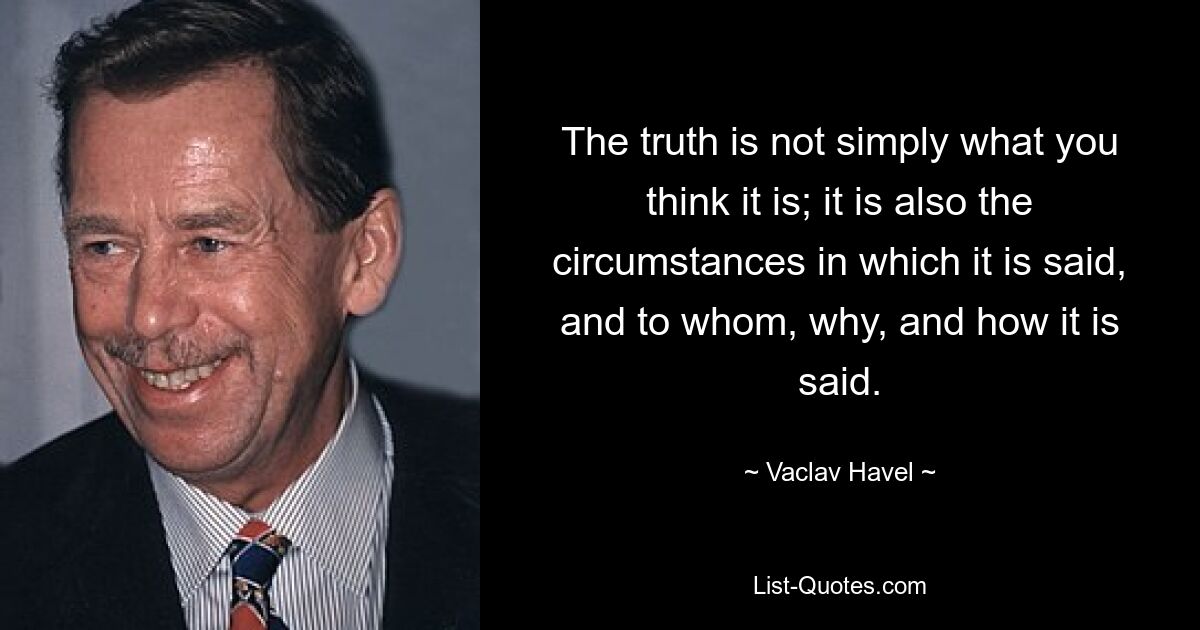 The truth is not simply what you think it is; it is also the circumstances in which it is said, and to whom, why, and how it is said. — © Vaclav Havel