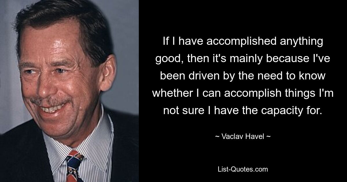 If I have accomplished anything good, then it's mainly because I've been driven by the need to know whether I can accomplish things I'm not sure I have the capacity for. — © Vaclav Havel