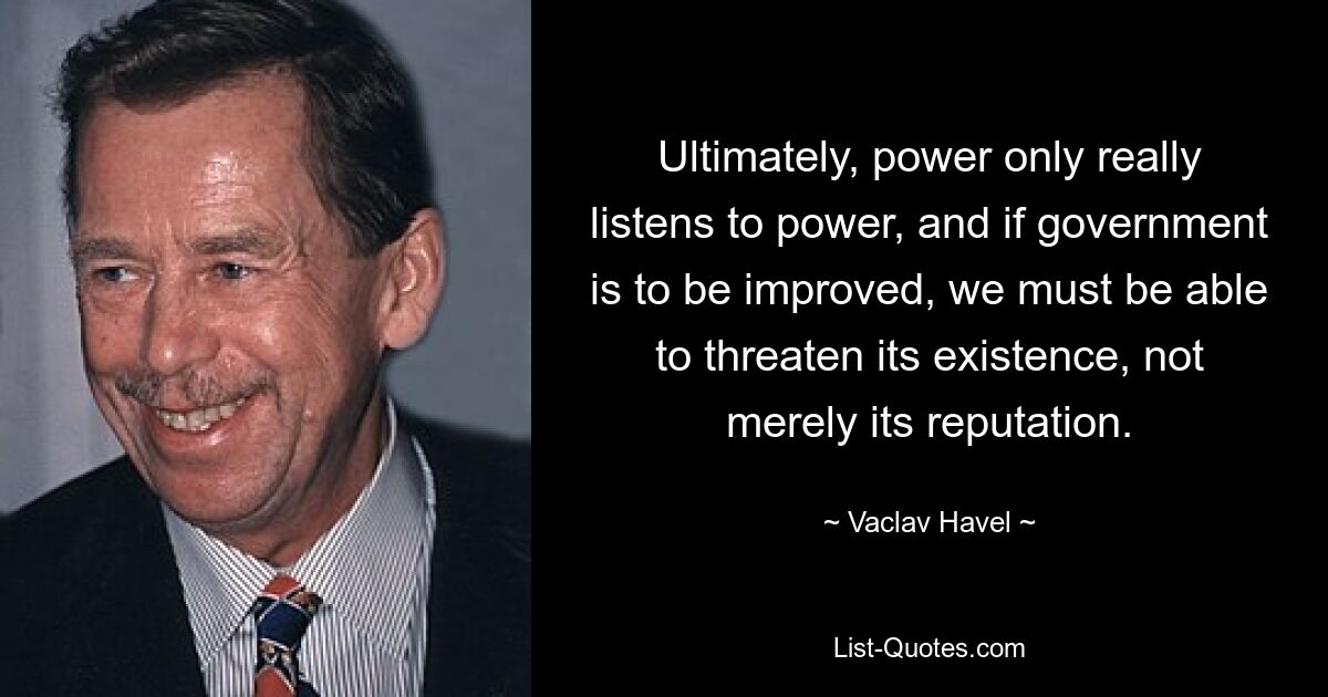 Ultimately, power only really listens to power, and if government is to be improved, we must be able to threaten its existence, not merely its reputation. — © Vaclav Havel