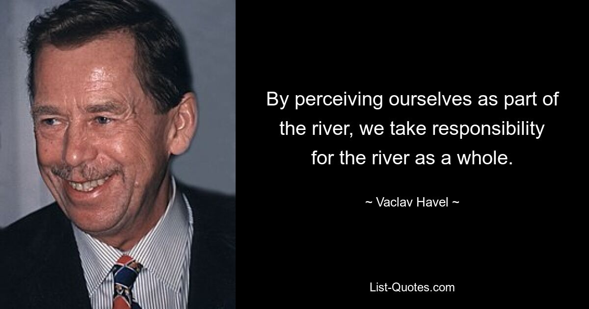 By perceiving ourselves as part of the river, we take responsibility for the river as a whole. — © Vaclav Havel