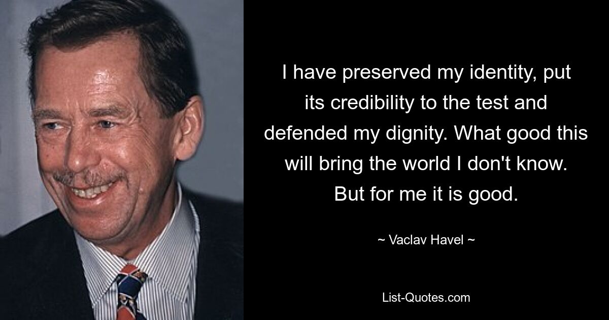 I have preserved my identity, put its credibility to the test and defended my dignity. What good this will bring the world I don't know. But for me it is good. — © Vaclav Havel