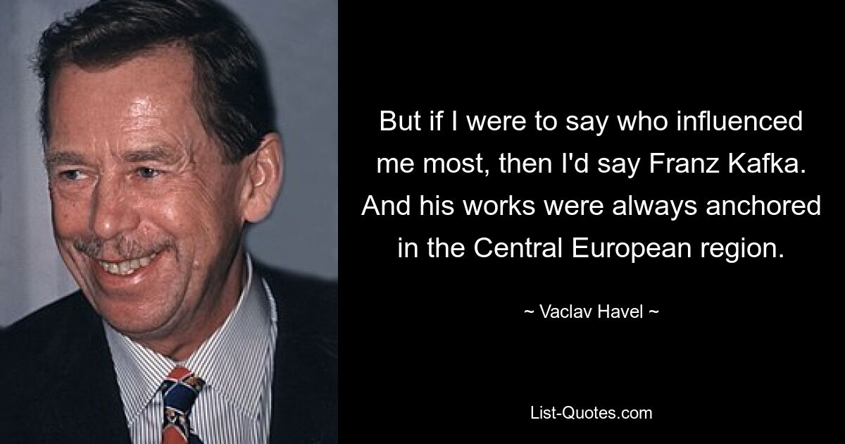 But if I were to say who influenced me most, then I'd say Franz Kafka. And his works were always anchored in the Central European region. — © Vaclav Havel