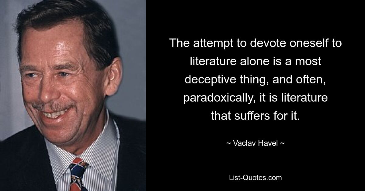 The attempt to devote oneself to literature alone is a most deceptive thing, and often, paradoxically, it is literature that suffers for it. — © Vaclav Havel