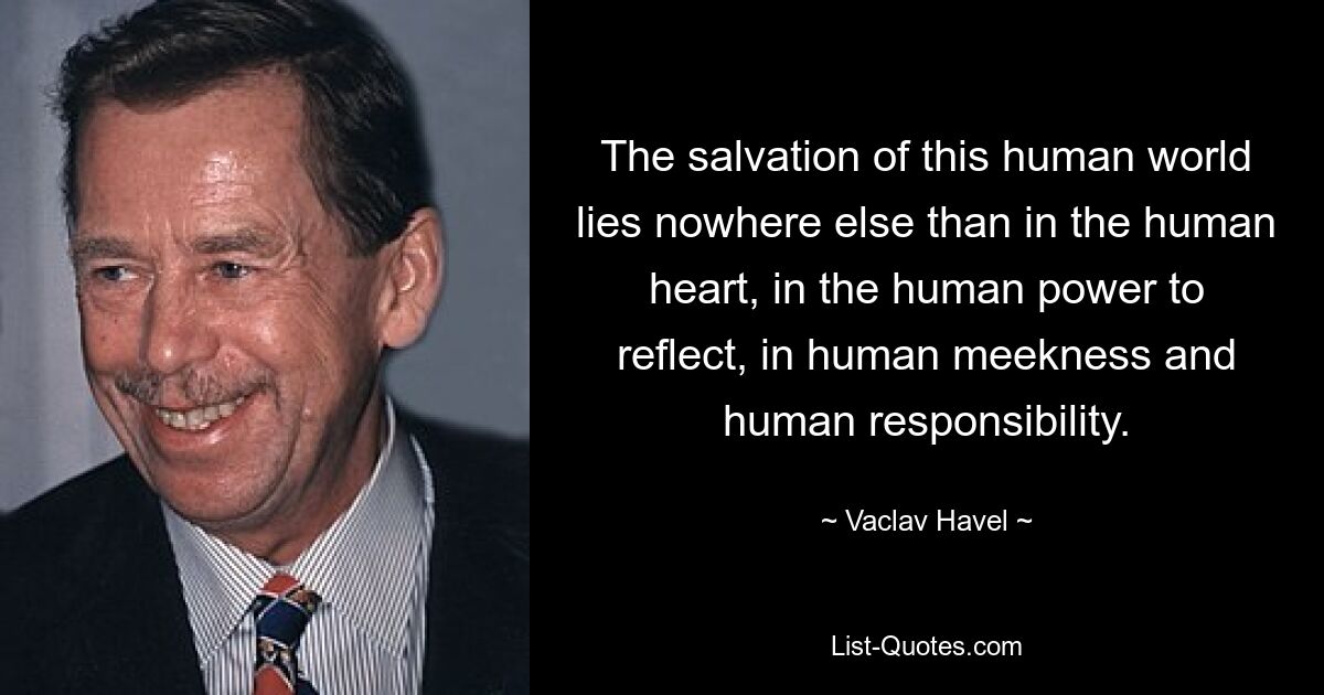 The salvation of this human world lies nowhere else than in the human heart, in the human power to reflect, in human meekness and human responsibility. — © Vaclav Havel