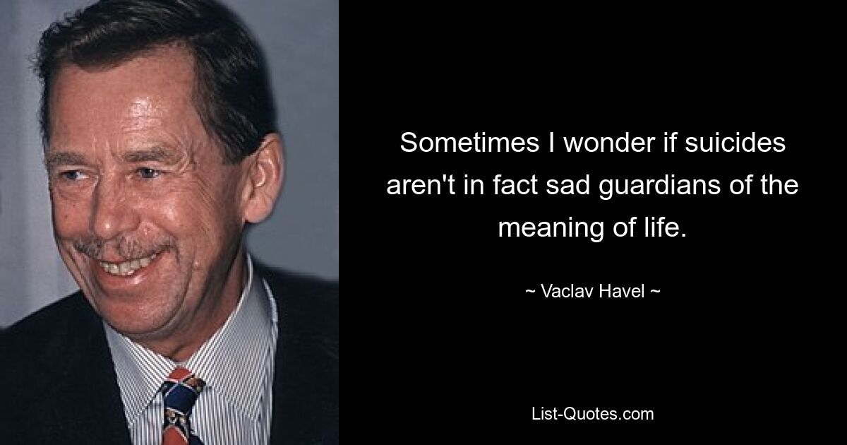 Sometimes I wonder if suicides aren't in fact sad guardians of the meaning of life. — © Vaclav Havel