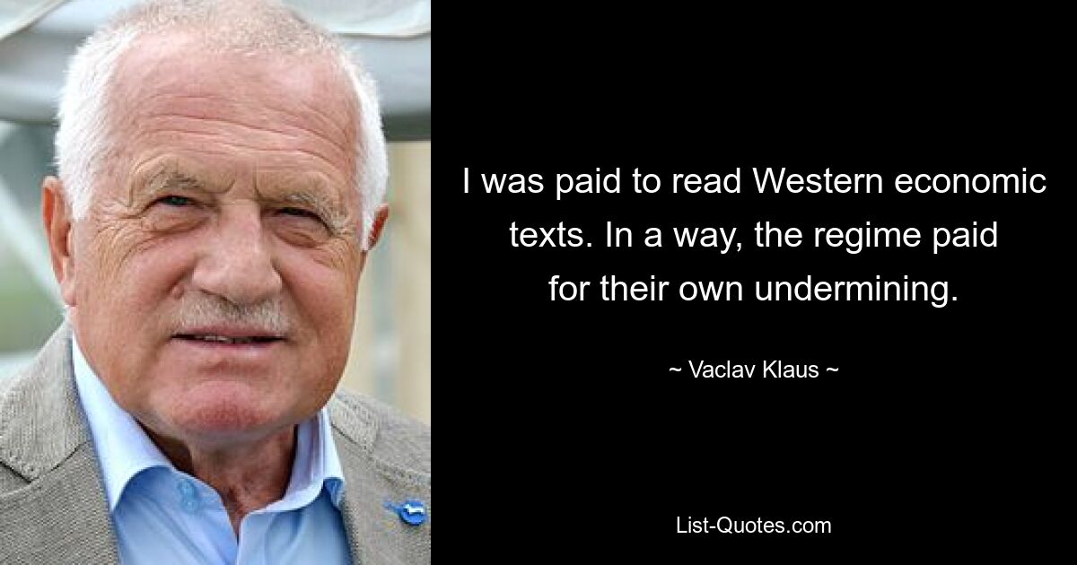 I was paid to read Western economic texts. In a way, the regime paid for their own undermining. — © Vaclav Klaus