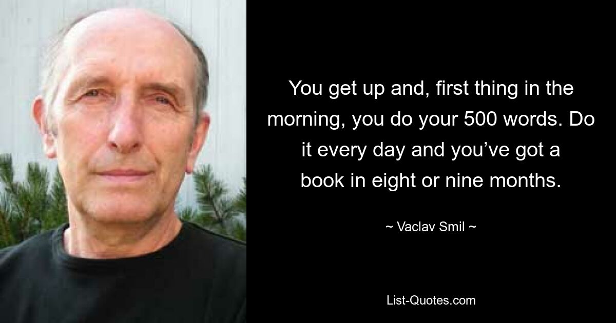 You get up and, first thing in the morning, you do your 500 words. Do it every day and you’ve got a book in eight or nine months. — © Vaclav Smil