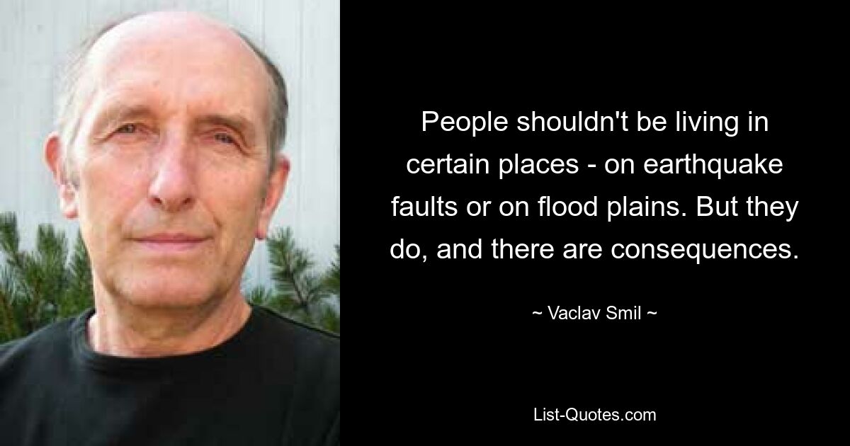 People shouldn't be living in certain places - on earthquake faults or on flood plains. But they do, and there are consequences. — © Vaclav Smil