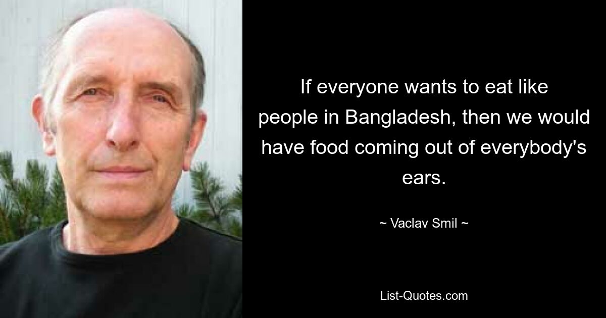 If everyone wants to eat like people in Bangladesh, then we would have food coming out of everybody's ears. — © Vaclav Smil