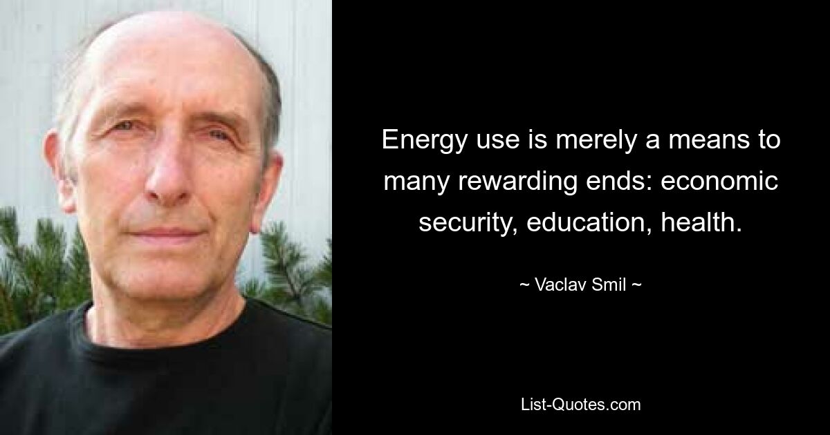 Energy use is merely a means to many rewarding ends: economic security, education, health. — © Vaclav Smil