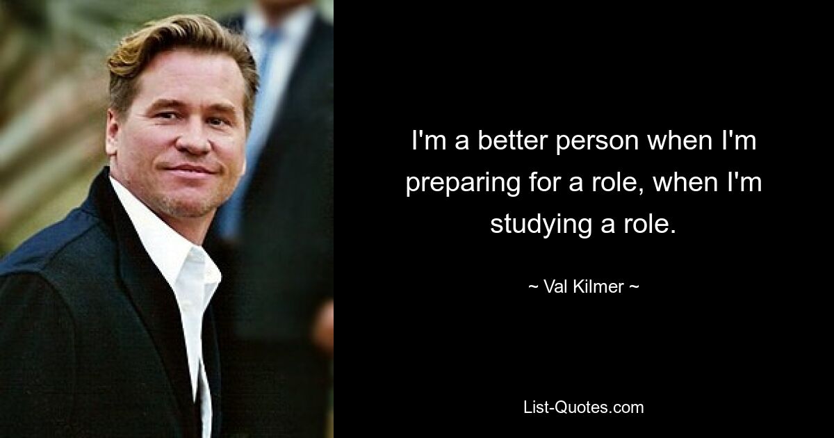 I'm a better person when I'm preparing for a role, when I'm studying a role. — © Val Kilmer