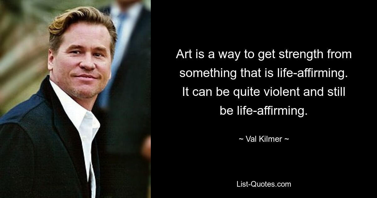 Art is a way to get strength from something that is life-affirming. It can be quite violent and still be life-affirming. — © Val Kilmer