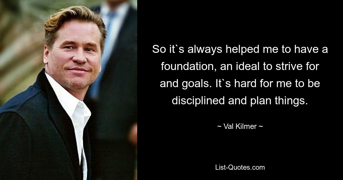 So it`s always helped me to have a foundation, an ideal to strive for and goals. It`s hard for me to be disciplined and plan things. — © Val Kilmer