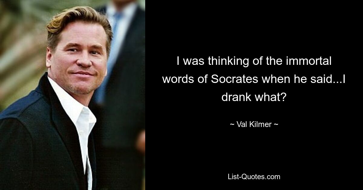 I was thinking of the immortal words of Socrates when he said...I drank what? — © Val Kilmer