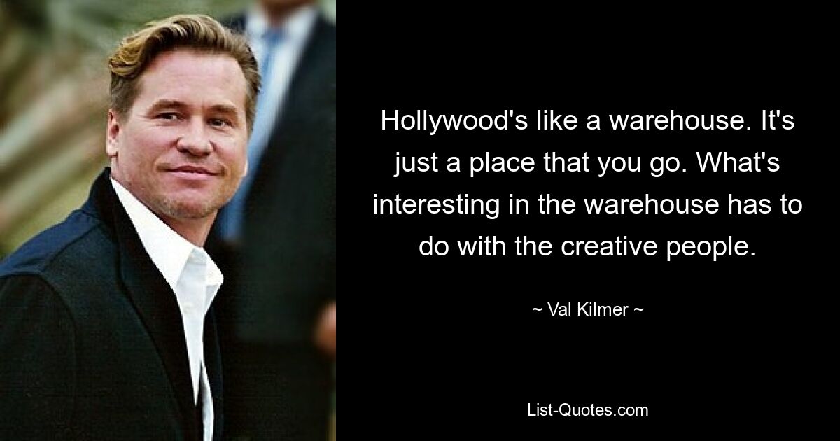 Hollywood's like a warehouse. It's just a place that you go. What's interesting in the warehouse has to do with the creative people. — © Val Kilmer