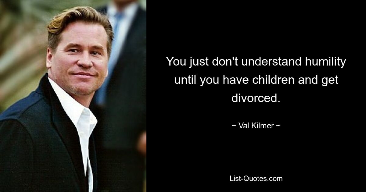 You just don't understand humility until you have children and get divorced. — © Val Kilmer