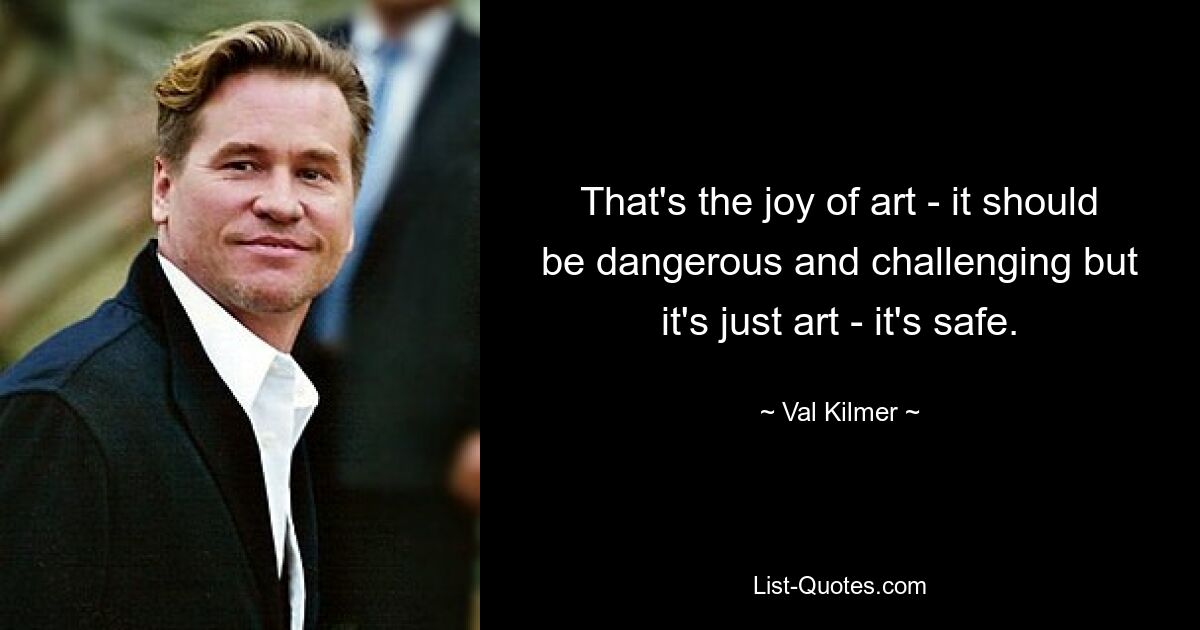 That's the joy of art - it should be dangerous and challenging but it's just art - it's safe. — © Val Kilmer