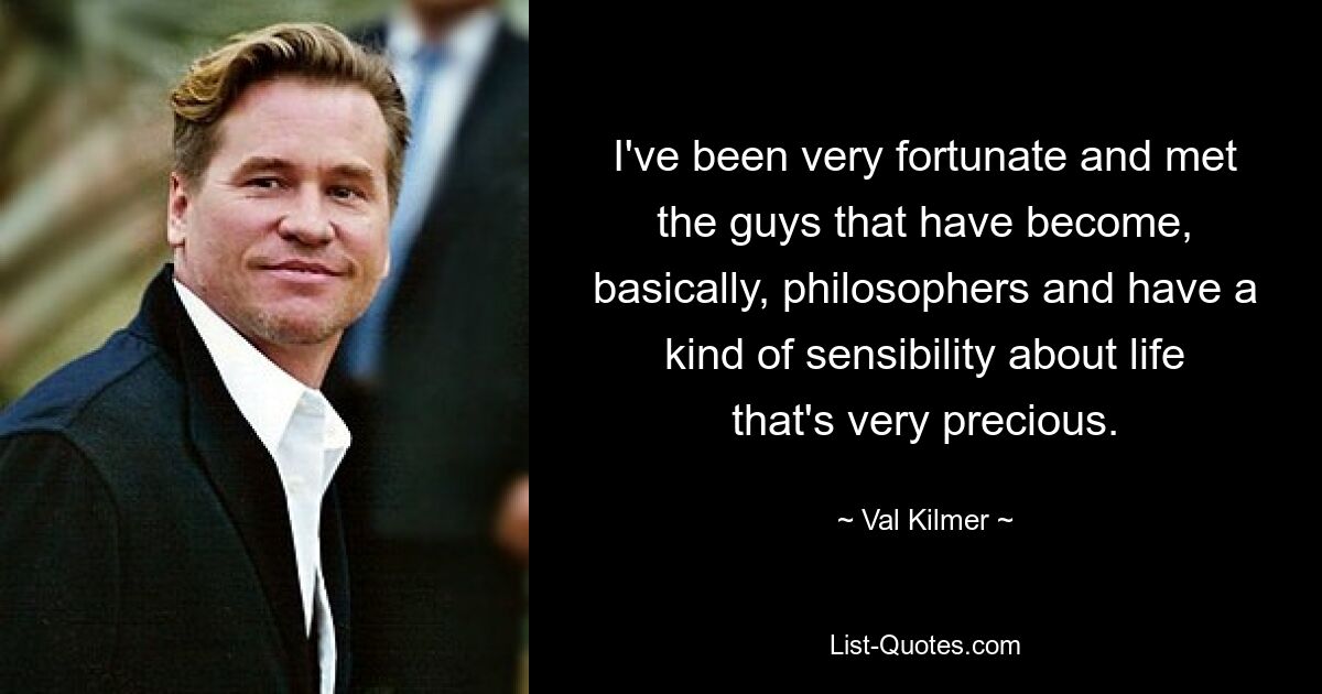 I've been very fortunate and met the guys that have become, basically, philosophers and have a kind of sensibility about life that's very precious. — © Val Kilmer