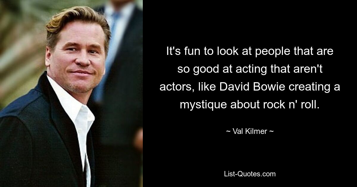 It's fun to look at people that are so good at acting that aren't actors, like David Bowie creating a mystique about rock n' roll. — © Val Kilmer