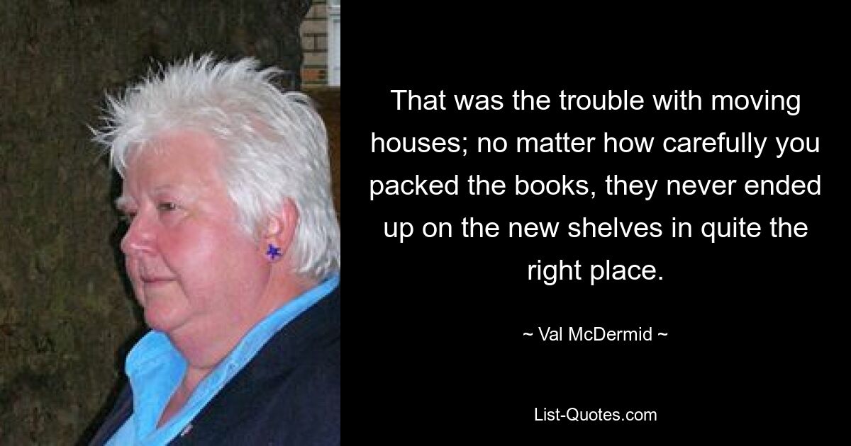 That was the trouble with moving houses; no matter how carefully you packed the books, they never ended up on the new shelves in quite the right place. — © Val McDermid