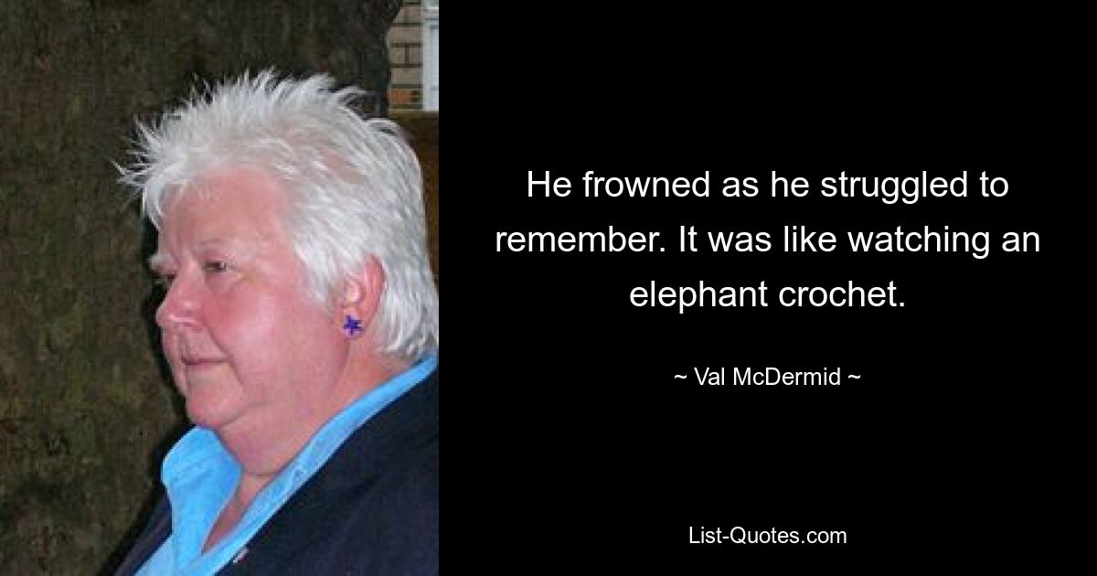 He frowned as he struggled to remember. It was like watching an elephant crochet. — © Val McDermid