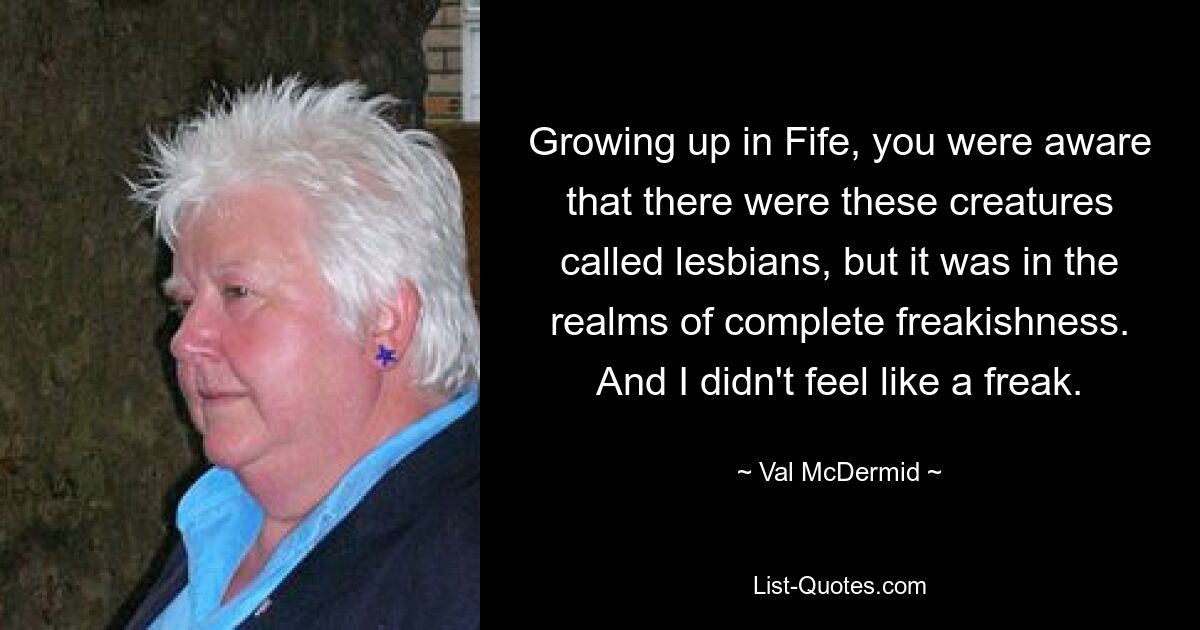 Growing up in Fife, you were aware that there were these creatures called lesbians, but it was in the realms of complete freakishness. And I didn't feel like a freak. — © Val McDermid