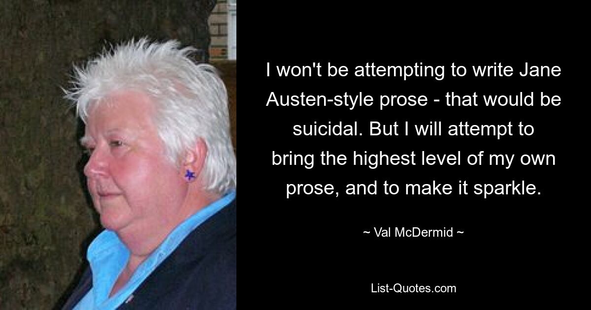 I won't be attempting to write Jane Austen-style prose - that would be suicidal. But I will attempt to bring the highest level of my own prose, and to make it sparkle. — © Val McDermid