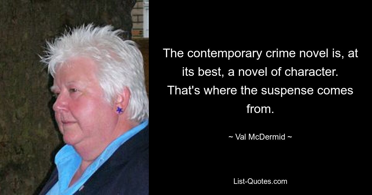 The contemporary crime novel is, at its best, a novel of character. That's where the suspense comes from. — © Val McDermid