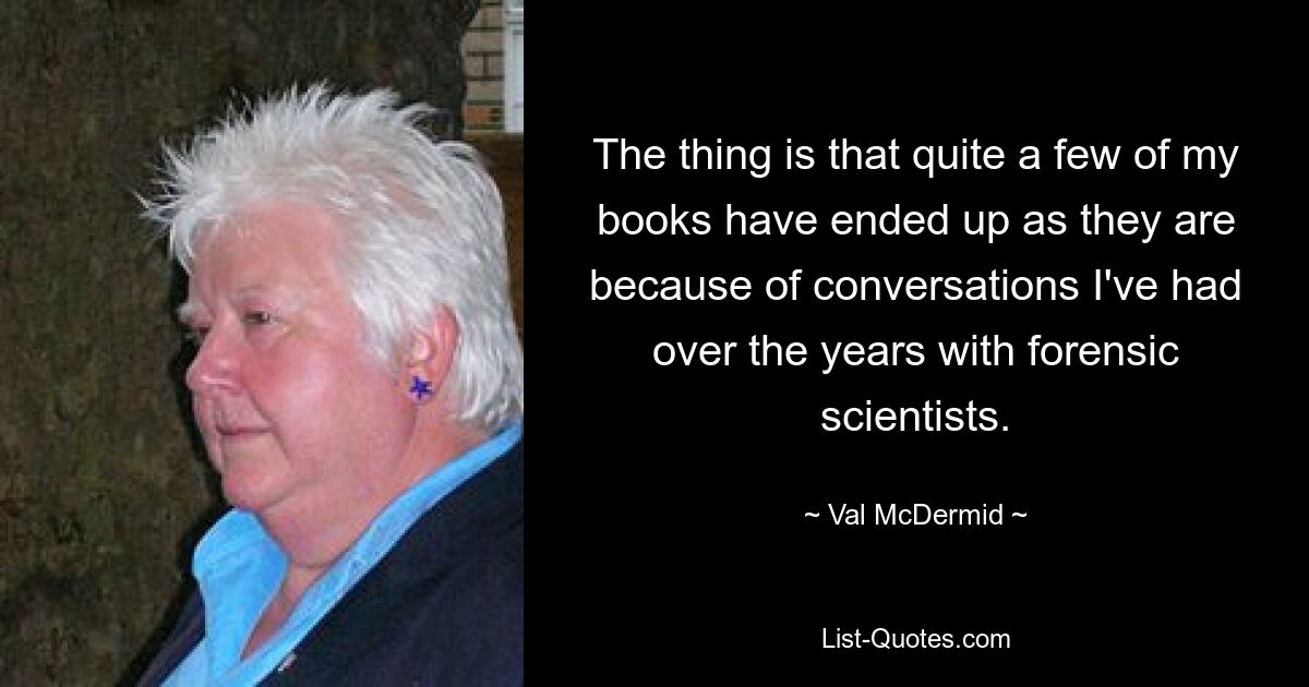 The thing is that quite a few of my books have ended up as they are because of conversations I've had over the years with forensic scientists. — © Val McDermid