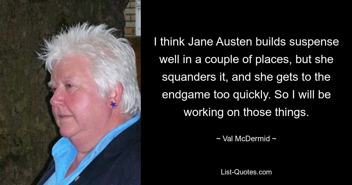 I think Jane Austen builds suspense well in a couple of places, but she squanders it, and she gets to the endgame too quickly. So I will be working on those things. — © Val McDermid