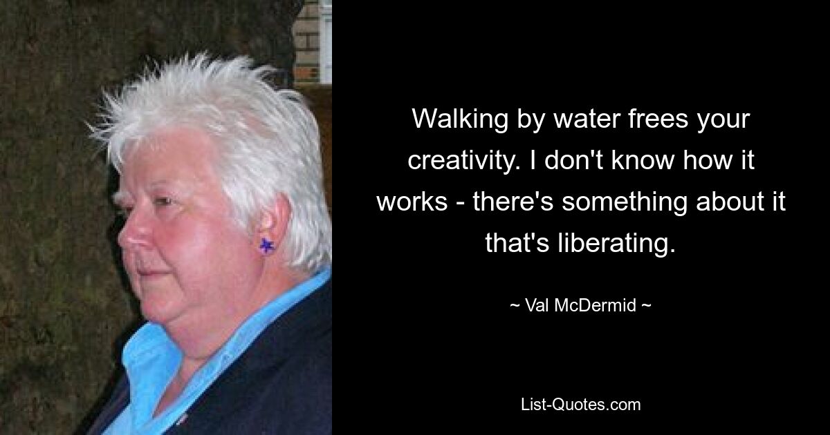 Walking by water frees your creativity. I don't know how it works - there's something about it that's liberating. — © Val McDermid