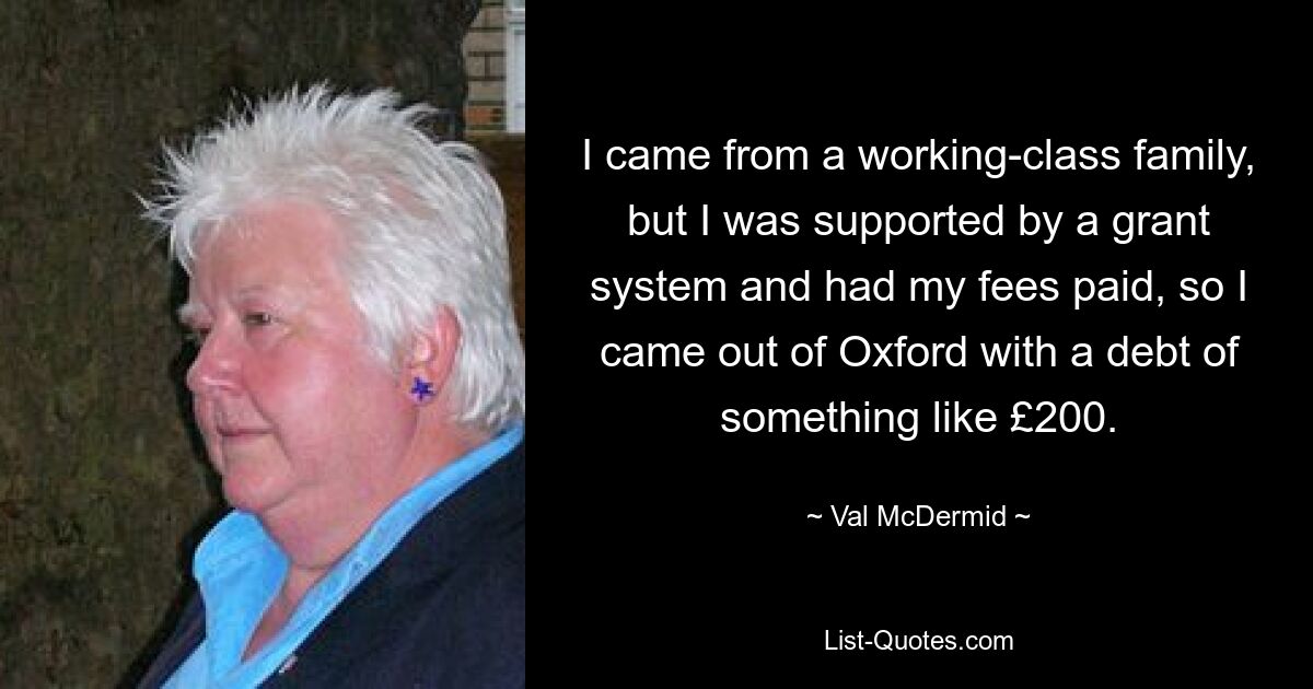 I came from a working-class family, but I was supported by a grant system and had my fees paid, so I came out of Oxford with a debt of something like £200. — © Val McDermid