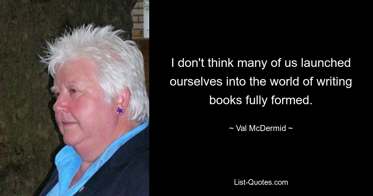 I don't think many of us launched ourselves into the world of writing books fully formed. — © Val McDermid