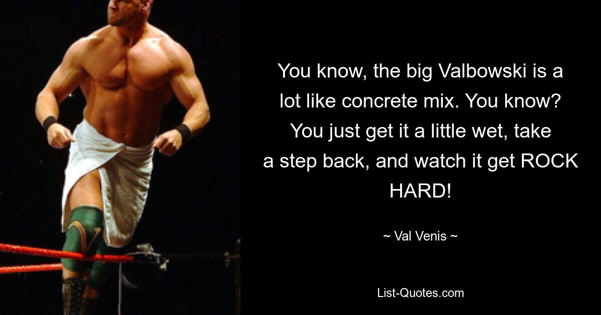 You know, the big Valbowski is a lot like concrete mix. You know? You just get it a little wet, take a step back, and watch it get ROCK HARD! — © Val Venis