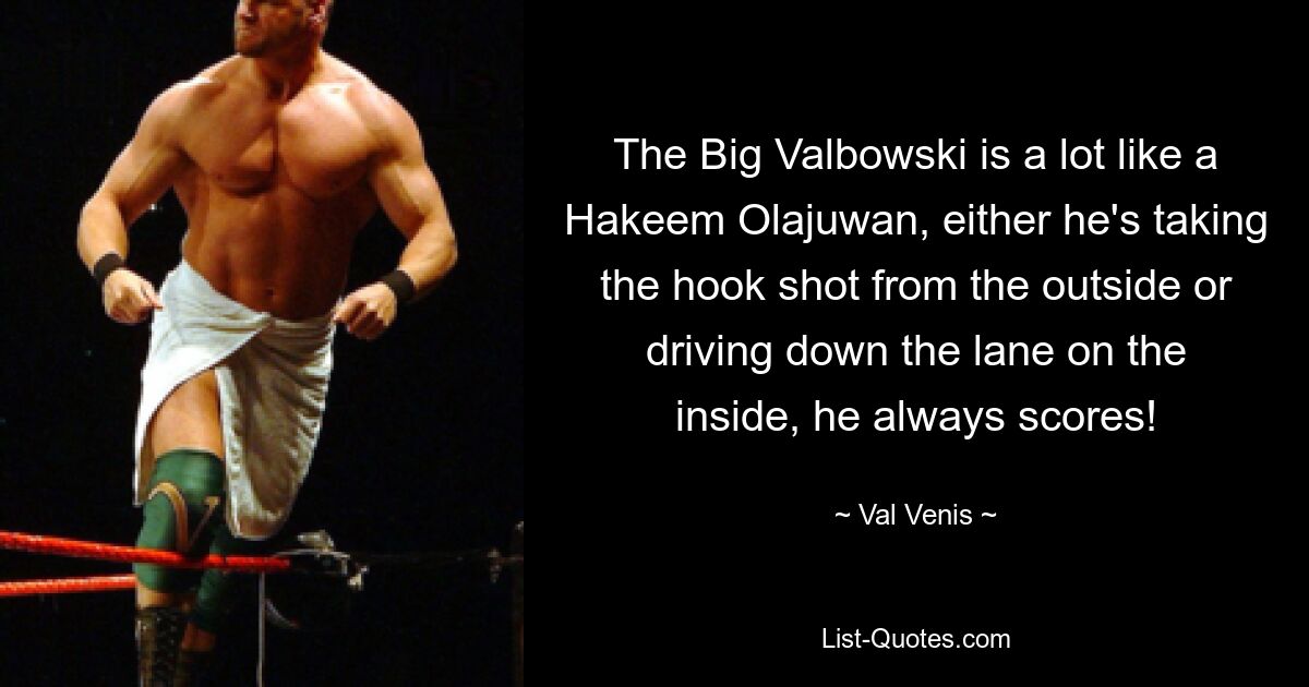 The Big Valbowski is a lot like a Hakeem Olajuwan, either he's taking the hook shot from the outside or driving down the lane on the inside, he always scores! — © Val Venis